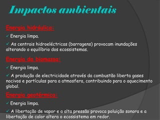 Impactos ambientais
Energia hidráulica:
 Energia limpa.
 As centrais hidroeléctricas (barragens) provocam inundações
alterando o equilíbrio dos ecossistemas.

Energia da biomassa:
 Energia limpa.

 A produção de electricidade através da combustão liberta gases
nocivos e partículas para a atmosfera, contribuindo para o aquecimento
global.
Energia geotérmica:
 Energia limpa.

 A libertação de vapor e a alta pressão provoca poluição sonora e a
libertação de calor altera o ecossistema em redor.
 