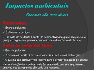 Impactos ambientais
                  Energias não renováveis
Energia nuclear:
 Energia poluente.

 É altamente perigosa.
 Em caso de acidente liberta-se radioactividade que é prejudicial a
qualquer organismo, permanecendo no meio durante muito tempo.

Energia dos combustíveis fósseis:
 Energia poluente.

 Alteram os habitats naturais onde se efectuam as extracções .
A queima dos combustíveis liberta para a atmosfera gases poluentes.
A exploração dos combustíveis fósseis conduz ao seu esgotamento
uma vez que as reservas são cada vez menores.
 