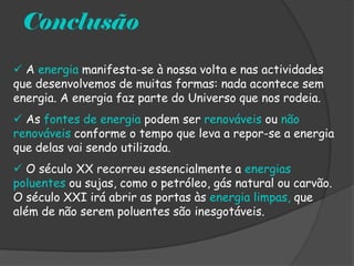 Conclusão
 A energia manifesta-se à nossa volta e nas actividades
que desenvolvemos de muitas formas: nada acontece sem
energia. A energia faz parte do Universo que nos rodeia.
 As fontes de energia podem ser renováveis ou não
renováveis conforme o tempo que leva a repor-se a energia
que delas vai sendo utilizada.
 O século XX recorreu essencialmente a energias
poluentes ou sujas, como o petróleo, gás natural ou carvão.
O século XXI irá abrir as portas às energia limpas, que
além de não serem poluentes são inesgotáveis.
 