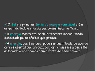  O Sol é a principal fonte de energia renovável e é a
origem de toda a energia que consumimos na Terra.
A energia manifesta-se de diferentes modos, sendo
detectada pelos efeitos que produz.
A energia, que é só uma, pode ser qualificada de acordo
com os efeitos que produz, com os fenómenos a que está
associada ou de acordo com a fonte de onde provém.
 