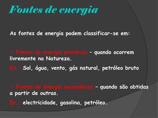 Fontes de energia

As fontes de energia podem classificar-se em:


 Fontes de energia primárias – quando ocorrem
livremente na Natureza.
Ex.: Sol, água, vento, gás natural, petróleo bruto


 Fontes de energia secundárias – quando são obtidas
a partir de outras.
Ex.: electricidade, gasolina, petróleo.
 