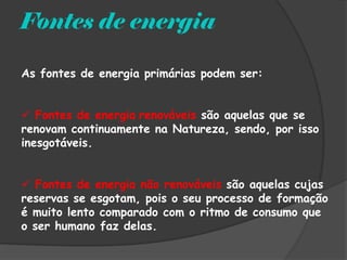 Fontes de energia

As fontes de energia primárias podem ser:


 Fontes de energia renováveis são aquelas que se
renovam continuamente na Natureza, sendo, por isso
inesgotáveis.


 Fontes de energia não renováveis são aquelas cujas
reservas se esgotam, pois o seu processo de formação
é muito lento comparado com o ritmo de consumo que
o ser humano faz delas.
 