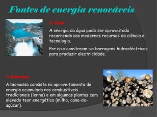 Fontes de energia renováveis
                     A Água
                     A energia da água pode ser aproveitada
                     recorrendo aos modernos recursos da ciência e
                     tecnologia.
                     Por isso constroem-se barragens hidroeléctricas
                     para produzir electricidade.




A biomassa
A biomossa consiste no aproveitamento da
energia acumulada nos combustíveis
tradicionais (lenha) e em algumas plantas com
elevado teor energético (milho, cana-de-
açúcar).
 