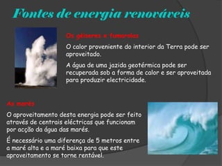 Fontes de energia renováveis
                   Os géiseres e fumarolas
                   O calor proveniente do interior da Terra pode ser
                   aproveitado.
                   A água de uma jazida geotérmica pode ser
                   recuperada sob a forma de calor e ser aproveitada
                   para produzir electricidade.


As marés
O aproveitamento desta energia pode ser feito
através de centrais eléctricas que funcionam
por acção da água das marés.
É necessário uma diferença de 5 metros entre
a maré alta e a maré baixa para que este
aproveitamento se torne rentável.
 