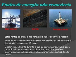 Fontes de energia não renováveis




 Gás natural                Carvão               Petróleo bruto


 Estas fontes de energia não renováveis são combustíveis fósseis.
 Parte da electricidade que utilizamos provém destes combustíveis e
 é produzida em centrais térmicas.
 O calor que se liberta durante a queima destes combustíveis pode
 ser utilizado para mover as turbinas das centrais e produzir
 electricidade que chega às nossas casas através dos cabos de alta
 tensão.
 