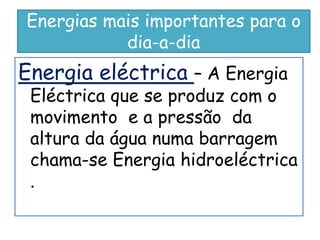 Energias mais importantes para o
           dia-a-dia
Energia eléctrica – A Energia
 Eléctrica que se produz com o
 movimento e a pressão da
 altura da água numa barragem
 chama-se Energia hidroeléctrica
 .
 