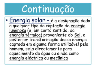 Continuação
• Energia solar - é a designação dada
 a qualquer tipo de captação de energia
 luminosa (e, em certo sentido, da
 energia térmica) proveniente do Sol, e
 posterior transformação dessa energia
 captada em alguma forma utilizável pelo
 homem, seja directamente para
 aquecimento de água ou ainda como
 energia eléctrica ou mecânica
 