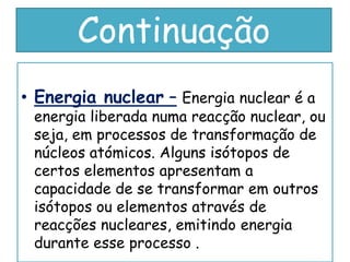 Continuação
• Energia nuclear – Energia nuclear é a
 energia liberada numa reacção nuclear, ou
 seja, em processos de transformação de
 núcleos atómicos. Alguns isótopos de
 certos elementos apresentam a
 capacidade de se transformar em outros
 isótopos ou elementos através de
 reacções nucleares, emitindo energia
 durante esse processo .
 