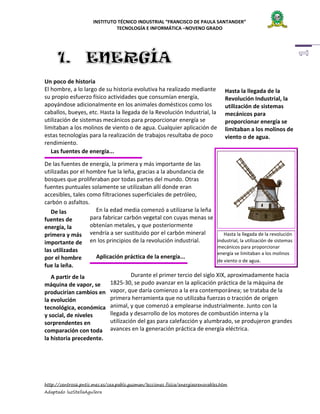 INSTITUTO TÉCNICO INDUSTRIAL “FRANCISCO DE PAULA SANTANDER”
TECNOLOGÍA E INFORMÁTICA –NOVENO GRADO

Un poco de historia
El hombre, a lo largo de su historia evolutiva ha realizado mediante
su propio esfuerzo físico actividades que consumían energía,
apoyándose adicionalmente en los animales domésticos como los
caballos, bueyes, etc. Hasta la llegada de la Revolución Industrial, la
utilización de sistemas mecánicos para proporcionar energía se
limitaban a los molinos de viento o de agua. Cualquier aplicación de
estas tecnologías para la realización de trabajos resultaba de poco
rendimiento.
Las fuentes de energía...

Hasta la llegada de la
Revolución Industrial, la
utilización de sistemas
mecánicos para
proporcionar energía se
limitaban a los molinos de
viento o de agua.

De las fuentes de energía, la primera y más importante de las
utilizadas por el hombre fue la leña, gracias a la abundancia de
bosques que proliferaban por todas partes del mundo. Otras
fuentes puntuales solamente se utilizaban allí donde eran
accesibles, tales como filtraciones superficiales de petróleo,
carbón o asfaltos.
En la edad media comenzó a utilizarse la leña
De las
para fabricar carbón vegetal con cuyas menas se
fuentes de
obtenían metales, y que posteriormente
energía, la
Hasta la llegada de la revolución
primera y más vendría a ser sustituido por el carbón mineral
industrial, la utilización de sistemas
en los principios de la revolución industrial.
importante de
las utilizadas
por el hombre
fue la leña.

Aplicación práctica de la energía...

A partir de la
máquina de vapor, se
producirían cambios en
la evolución
tecnológica, económica
y social, de niveles
sorprendentes en
comparación con toda
la historia precedente.

mecánicos para proporcionar
energía se limitaban a los molinos
de viento o de agua.

Durante el primer tercio del siglo XIX, aproximadamente hacia
1825-30, se pudo avanzar en la aplicación práctica de la máquina de
vapor, que daría comienzo a la era contemporánea; se trataba de la
primera herramienta que no utilizaba fuerzas o tracción de origen
animal, y que comenzó a emplearse industrialmente. Junto con la
llegada y desarrollo de los motores de combustión interna y la
utilización del gas para calefacción y alumbrado, se produjeron grandes
avances en la generación práctica de energía eléctrica.

http://centros6.pntic.mec.es/cea.pablo.guzman/lecciones_fisica/energiasrenovables.htm
Adaptado luzStellaAguilera

 