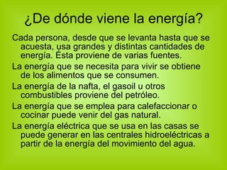 ¿De dónde viene la energía? Cada persona, desde que se levanta hasta que se acuesta, usa grandes y distintas cantidades de energía. Ésta proviene de varias fuentes. La energía que se necesita para vivir se obtiene de los alimentos que se consumen. La energía de la nafta, el gasoil u otros combustibles proviene del petróleo. La energía que se emplea para calefaccionar o cocinar puede venir del gas natural. La energía eléctrica que se usa en las casas se puede generar en las centrales hidroeléctricas a partir de la energía del movimiento del agua. 