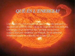 QUÈ ÉS L'ENERGIA? L'energia és una magnitud física que és present a qualsevol sistema físic i que es conserva a la natura. L'energia d'un sistema físic també és la seva capacitat per realitzar un treball. En el sistema internacional, es mesura en joules (J).  