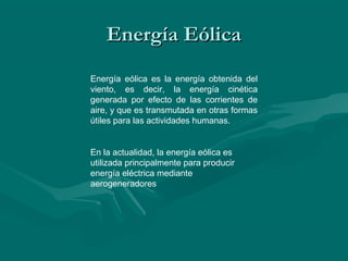 Energía Eólica
Energía eólica es la energía obtenida del
viento, es decir, la energía cinética
generada por efecto de las corrientes de
aire, y que es transmutada en otras formas
útiles para las actividades humanas.


En la actualidad, la energía eólica es
utilizada principalmente para producir
energía eléctrica mediante
aerogeneradores
 