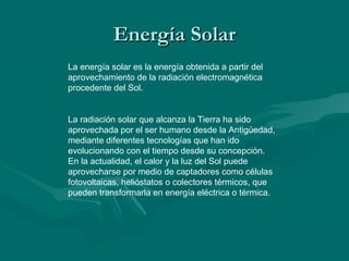 Energía Solar
La energía solar es la energía obtenida a partir del
aprovechamiento de la radiación electromagnética
procedente del Sol.


La radiación solar que alcanza la Tierra ha sido
aprovechada por el ser humano desde la Antigüedad,
mediante diferentes tecnologías que han ido
evolucionando con el tiempo desde su concepción.
En la actualidad, el calor y la luz del Sol puede
aprovecharse por medio de captadores como células
fotovoltaicas, helióstatos o colectores térmicos, que
pueden transformarla en energía eléctrica o térmica.
 