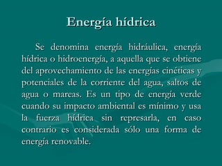 Energía hídrica
    Se denomina energía hidráulica, energía
hídrica o hidroenergía, a aquella que se obtiene
del aprovechamiento de las energías cinéticas y
potenciales de la corriente del agua, saltos de
agua o mareas. Es un tipo de energía verde
cuando su impacto ambiental es mínimo y usa
la fuerza hídrica sin represarla, en caso
contrario es considerada sólo una forma de
energía renovable.
 