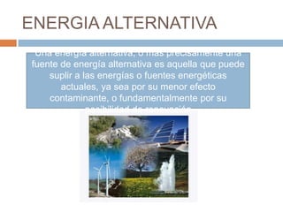 ENERGIA ALTERNATIVA
 Una energía alternativa, o más precisamente una
fuente de energía alternativa es aquella que puede
    suplir a las energías o fuentes energéticas
       actuales, ya sea por su menor efecto
    contaminante, o fundamentalmente por su
              posibilidad de renovación
 