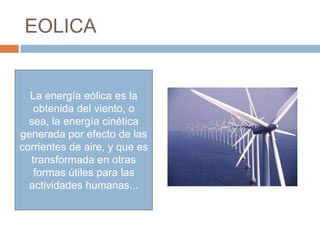 EOLICA


  La energía eólica es la
   obtenida del viento, o
  sea, la energía cinética
generada por efecto de las
corrientes de aire, y que es
  transformada en otras
   formas útiles para las
  actividades humanas...
 