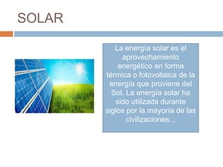 SOLAR

           La energía solar es el
             aprovechamiento
            energético en forma
        térmica o fotovoltaica de la
         energía que proviene del
          Sol. La energía solar ha
           sido utilizada durante
        siglos por la mayoría de las
               civilizaciones...
 