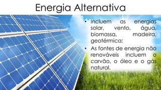 Energia Alternativa
• Incluem
as
energias
solar,
vento,
água,
biomassa,
madeira,
geotérmica;
• As fontes de energia não
renováveis incluem o
carvão, o óleo e o gás
natural.

 