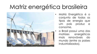 Matriz energética brasileira
• Matriz Energética é o
conjunto de todos os
tipos de energia que
um país produz e
consome.
• o Brasil possui uma das
matrizes
energéticas
mais renováveis do
mundo (entre os países
industrializados).

 