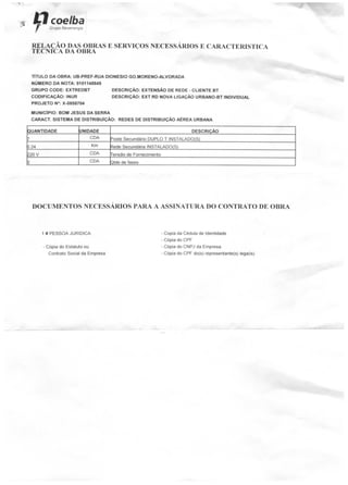 coelhaGrupo /Veoenergia
RELAÇÃO DAS OBRAS E SERVIÇOS NECESSÁRIOS E CARACTERÍSTICA
TECNfCA DA OBRA
TÍTULO DA OBRA: UB-PREF-RUA DIONESIO GO.MORENO-ALVORADA
NÚMERO DA NOTA: 9101148849
GRUPO CODE: EXTREDBT DESCRIÇÃO: EXTENSÃO DE REDE - CLIENTE BT
CODIFICAÇÃO: INUR DESCRIÇÃO: EXT RD NOVA LIGAÇÃO URBANO-BT INDIVIDUAL
PROJETO N°: X-0858704
MUNICÍPIO: BOM JESUS DA SERRA
CARACT. SISTEMA DE DISTRIBUÍÇÃO: REDES DE DISTRIBUIÇÃO AÉREA URBANA
QUANTIDADE
7
X24
120 V
3
UNIDADE
C DA
Km
CDA
CDA
DESCRIÇÃO
Poste Secundário DUPLO T INSTALADO(S)
Rede Secundária INSTALADO(S)
Tensão de Fornecimento
Qtde de fases
DOCUMENTOS NECESSÁRIOS PARA A ASSINATURA DO CONTRATO DE OBRA
1 # PESSOA JURÍDICA
- Cópia do Estatuto ou
Contrato Social da Empresa
- Copia da Cédula de Identidade
- Cópia do CPF
- Cópia do CNPJ da Empresa
- Cópia do CPF do{s) representante(s) lega(is)
 