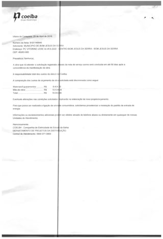 coelhaGrupo Neoenergia
Vitória da Conquista, 25 de Abril de 2018.
Número da Nota; 9101148849
Solicitante. MUNICÍPIO DE BOM JESUS DA SE
Prezado(a) Senhor(a).
A obra que irá atender a solicitação registrada a
concordância da manifestação da obra.
RA
Endereço: PC VITORINO JOSÉ ALVES,2222 - CfNTRO-BOM JESUS DA SERRA - BOM JESUS DA SERRA
CEP: 45263-000
'
vês da nota de serviço acima será concluída em até 60 dias após a
A responsabilidade total dos custos da obra é d;
A composição dos custos do orçamento da obrí solicitada está discriminada como segue
Materiais/Equipamentos: RS
Mão-de-obra; R$
Total:,-. ... R$
10534 M
18.968
Coelba.
16
.Eventuais alterações nas condições solicitadas inplicarão na elaboração de novo projeto/orçarnento.
Para que possa ser realizada a ligação da unidape consumidora, solicitamos providenciar a instalação do padrão de entrada de
energia.
Informações ou esclarecimentos adicionais pod
Unidades de Atendimento
Atenciosamente,
COELBA - Companhia de Eletricidade do Esta
DEPARTAMENTO DE PROJETOS DA DISTRlfUICÃO
Central de Atendimento: 0800 071 0800
m ser obtidos através do telefone abaixo ou diretamente em quaisquer de nossas
dn Lííihm
 