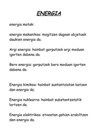 ENERGIA
energia motak:
energia mekanikoa: mogitzen dagoan objetuek
daukien energia da.
Argi energia: hainbat gorputzek argi moduan
igorten dabena da.
Bero energia: gorputzek bero moduan igorten
dabena da.

Energia kimikoa: hainbat sustantziatan batzen
dan energia da.
Energia nuklearra: hainbat substantzatatik
lortzen da.
Energia elektrikoa: etxeetan gehien erabiltzen
den energia da.

 