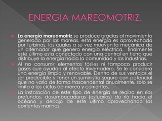  La energía mareomotriz se produce gracias al movimiento
generado por las mareas, esta energía es aprovechada
por turbinas, las cuales a su vez mueven la mecánica de
un alternador que genera energía eléctrica, finalmente
este último esta conectado con una central en tierra que
distribuye la energía hacia la comunidad y las industrias.
 Al no consumir elementos fósiles ni tampoco producir
gases que ayudan al efecto invernadero. Se le considera
una energía limpia y renovable. Dentro de sus ventajas el
ser predecible y tener un suministro seguro con potencial
que no varia de forma trascendental anualmente, solo se
limita a los ciclos de marea y corrientes.
 La instalación de este tipo de energía se realiza en ríos
profundos, desembocaduras (estuarios) de rió hacia el
océano y debajo de este ultimo aprovechando las
corrientes marinas
 