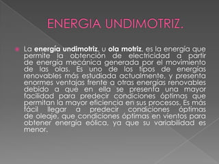  La energía undimotriz, u ola motriz, es la energía que
permite la obtención de electricidad a partir
de energía mecánica generada por el movimiento
de las olas. Es uno de los tipos de energías
renovables más estudiada actualmente, y presenta
enormes ventajas frente a otras energías renovables
debido a que en ella se presenta una mayor
facilidad para predecir condiciones óptimas que
permitan la mayor eficiencia en sus procesos. Es más
fácil llegar a predecir condiciones óptimas
de oleaje, que condiciones óptimas en vientos para
obtener energía eólica, ya que su variabilidad es
menor.
 