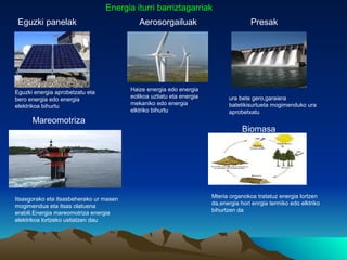 Energia iturri barriztagarriak
 Eguzki panelak                             Aerosorgailuak                            Presak




                                         Haize energia edo energia
Eguzki energia aprobetzatu eta
                                         eolikoa uztiatu eta energia         ura bete gero,garaiera
bero energia edo energia
                                         mekaniko edo energia                batetikisurtueta mogimenduko ura
elektrikoa bihurtu
                                         elktriko bihurtu                    aprobetxatu
      Mareomotriza
                                                                                   Biomasa




                                                                       Mteria organokoa tratatuz energia lortzen
Itsasgorako eta itsasbeherako ur masen
                                                                       da,energia hori enrgia termiko edo elktriko
mogimendua eta itsas olatuena
                                                                       bihurtzen da
erabili.Energia mareomotriza energia
elektrikoa lortzeko ustiatzen dau
 