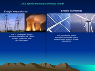 Gaur egungo mundua eta energia iturriak


Energia konbetzionala                                     Energia alternatiboa




      Iturri ez barriztagarriei, energia
                                                      Iturri barriztagarriei energia
    konbentzionala deitzen jaki, gehien           alternatiboa deitzen jakie energia
        erabilten diralako eta laster            konbentzionalak amaitzen diranean
              agortuko diralako.                              ordezkatzeko.
 