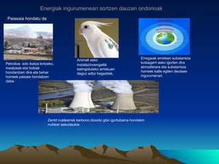 Energiak ingurumenean sortzen dauzan ondorioak
 Paiasaia hondatu da




                                                                                   Erregaiak erretean substantzia
                                            Animali asko
Petrolioa edo ikatza lortzeko,                                                     kutsagarri asko igorten dira
                                            instalazinoengaitik
meatzeak eta hobiak                                                                atmosferara eta substantzia
                                            estingiduteko arriskuan
hondantzen dira eta behar                                                          horreek kalte egiten deutsee
                                            dagoz adbz hegaztiek,
horreek paisaia hondatzen                                                          ingurumenari.
dabe.




                          Zentrl nuklearrek karbono dioxido gitxi igortubaina hondakin
                          nuklear askodaukie.
 
