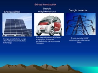 Ekintza kolektoboak
                                          Energia
                                                                       Energia aurreztu
 Energia garbia                       eraginkortasuna




                                    Energia eraginkortasuna hobetzen     Energia aurreztu behar
Energia garbia lortzeko energia     ahalegintzen diraenergia
alternatiboen erabilera bultzatu                                       dogu,informazino kanpainen
                                    aprobetzatzeko eta gure mundua
behar dogu.                                                                      bidez.
                                    hobetzeko.
 