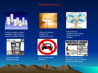 Banakako ekintzak




                                                        Berokuntza eta
Kontzumo gitxiko bonbilen       Argiak eta makinak
                                                        airegirotua beharrezkoa
erabilteak, ohiko bonbilen      erabilten ez
                                                        danean besterik ez
laurdena erabilten diralako.    doguzanean amata
                                                        erabiltea.




 Garbigailua beteta            Bide laburrak egiteko   Gure udalak ado herriko
 dagoanean jartea.             autorik ez              alkarteak energia aurrezteko
                                                       kanpainetan parte hartu
 