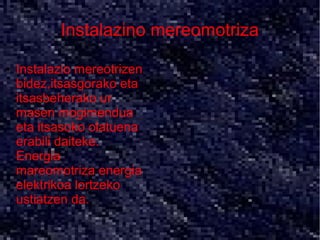 Instalazino mereomotriza
●   Instalazio mereotrizen
    bidez,itsasgorako eta
    itsasbeherako ur
    masen mogimendua
    eta itsasoko olatuena
    erabili daiteke.
    Energia
    mareomotriza energia
    elektrikoa lortzeko
    ustiatzen da.
 