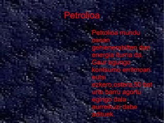 Petrolioa
     ●   Petrolioa mundu
         osoan
         gehienerabilten dan
         energia iturria da.
         Gaur egungo
         kontsumo erritmoari
         eutsi
         ezkero,ostera,50 bat
         urte barru agortu
         egingo dala
         aurreikuzi dabe
         adituek.
 