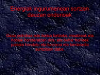 Energiak ingurumenean sortzen
        dauzan ondorioak


Gasa petrolioa edo ikatsa lortzeko, meatzeak eta
  hobiak honderatzen dira, eta behar horreek
  paisaia hondatu eta lurzoroa eta landaradia
                suntzitsen dabe.
 