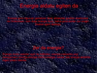 Energia aldatu egiten da

    Energia gure inguruan gertatzen diran aldaketak guztien arantzulea
   da.Orokorrean, ezin dogu energia ikusi, baina gorputzetan zer eragin
                          daukan igarri daikegu




                         Zer da energia?
Energia modu askotan agiri da.Adibidez, energia mekaniko,argi
energia,bero energia,energia kimiko,energia nuklear edo energia elektriko
legez jokatu daiteke.
 
