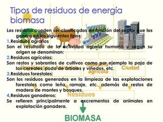 Tipos de residuos de energía biomasaLos residuos pueden ser clasificados en función del sector que los genera en los siguientes tipos:1.Residuos agrarios Son el resultado de la actividad agraria humana y según su origen se denominan:2.Residuos agrícolas: Son restos y sobrantes de cultivos como por ejemplo la paja de los cereales, poda de árboles y viñedos, etc. 3.Residuos forestales: Son los residuos generados en la limpieza de las explotaciones forestales como leña, ramaje, etc. además de restos de madera de montes y bosques. 4.Residuos ganaderos: Se refieren principalmente a excrementos de animales en explotación ganadera.