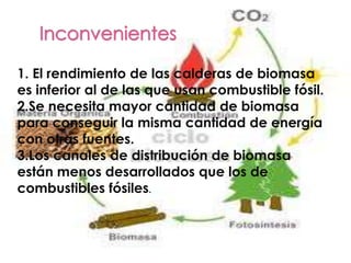 Inconvenientes1. El rendimiento de las calderas de biomasa es inferior al de las que usan combustible fósil.2.Se necesita mayor cantidad de biomasa para conseguir la misma cantidad de energía con otras fuentes.3.Los canales de distribución de biomasa están menos desarrollados que los de combustibles fósiles.