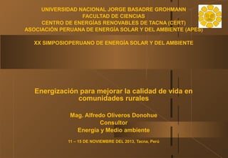 UNIVERSIDAD NACIONAL JORGE BASADRE GROHMANN
FACULTAD DE CIENCIAS
CENTRO DE ENERGÍAS RENOVABLES DE TACNA (CERT)
ASOCIACIÓN PERUANA DE ENERGÍA SOLAR Y DEL AMBIENTE (APES)
XX SIMPOSIOPERUANO DE ENERGÍA SOLAR Y DEL AMBIENTE

Energización para mejorar la calidad de vida en
comunidades rurales
Mag. Alfredo Oliveros Donohue
Consultor
Energía y Medio ambiente
11 – 15 DE NOVIEMBRE DEL 2013, Tacna, Perú

 