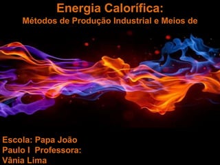 Escola: Papa João
Paulo I Professora:
Vânia Lima
Energia Calorífica:
Métodos de Produção Industrial e Meios de
Propagação
 