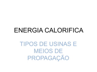 ENERGIA CALORIFICA
TIPOS DE USINAS E
MEIOS DE
PROPAGAÇÃO
 