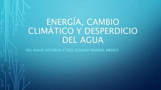 ENERGÍA, CAMBIO
CLIMÁTICO Y DESPERDICIO
DEL AGUA
SOL AVILES ASTORGA 2º ESO, COLEGIO MADRID, MÉXICO
 