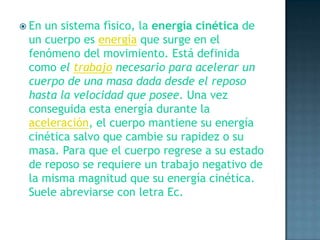 En un sistema fìsico, la energía cinética de un cuerpo es energía que surge en el fenómeno del movimiento. Está definida como el trabajo necesario para acelerar un cuerpo de una masa dada desde el reposo hasta la velocidad que posee. Una vez conseguida esta energía durante la aceleración, el cuerpo mantiene su energía cinética salvo que cambie su rapidez o su masa. Para que el cuerpo regrese a su estado de reposo se requiere un trabajo negativo de la misma magnitud que su energía cinética. Suele abreviarse con letra Ec.