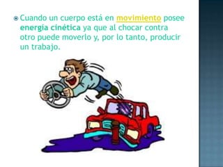Cuando un cuerpo está en movimiento posee energía cinética ya que al chocar contra otro puede moverlo y, por lo tanto, producir un trabajo.
