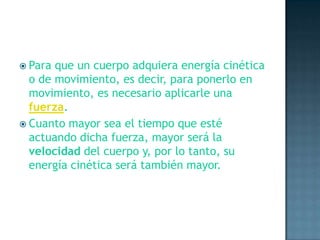 Para que un cuerpo adquiera energía cinética o de movimiento, es decir, para ponerlo en movimiento, es necesario aplicarle una fuerza.Cuanto mayor sea el tiempo que esté actuando dicha fuerza, mayor será la velocidad del cuerpo y, por lo tanto, su energía cinética será también mayor.