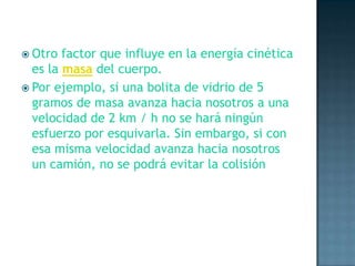 Otro factor que influye en la energía cinética es la masa del cuerpo.Por ejemplo, si una bolita de vidrio de 5 gramos de masa avanza hacia nosotros a una velocidad de 2 km / h no se hará ningún esfuerzo por esquivarla. Sin embargo, si con esa misma velocidad avanza hacia nosotros un camión, no se podrá evitar la colisión