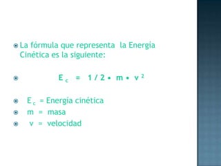 La fórmula que representa  la Energía Cinética es la siguiente:                E c   =   1 / 2 •  m •  v 2   E c  = Energía cinética   m  =  masa    v  =  velocidad