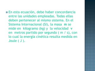 En esta ecuación, debe haber concordancia entre las unidades empleadas. Todas ellas deben pertenecer al mismo sistema. En el Sistema Internacional (SI), la masa  m se mide en  kilogramo (kg) y  la velocidad  v en  metros partido por segundo ( m / s), con lo cual la energía cinética resulta medida en Joule ( J ).
