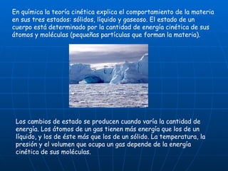 En química la teoría cinética explica el comportamiento de la materia en sus tres estados: sólidos, líquido y gaseoso. El estado de un cuerpo está determinado por la cantidad de energía cinética de sus átomos y moléculas (pequeñas partículas que forman la materia). Los cambios de estado se producen cuando varía la cantidad de energía. Los átomos de un gas tienen más energía que los de un líquido, y los de éste más que los de un sólido. La temperatura, la presión y el volumen que ocupa un gas depende de la energía cinética de sus moléculas. 
